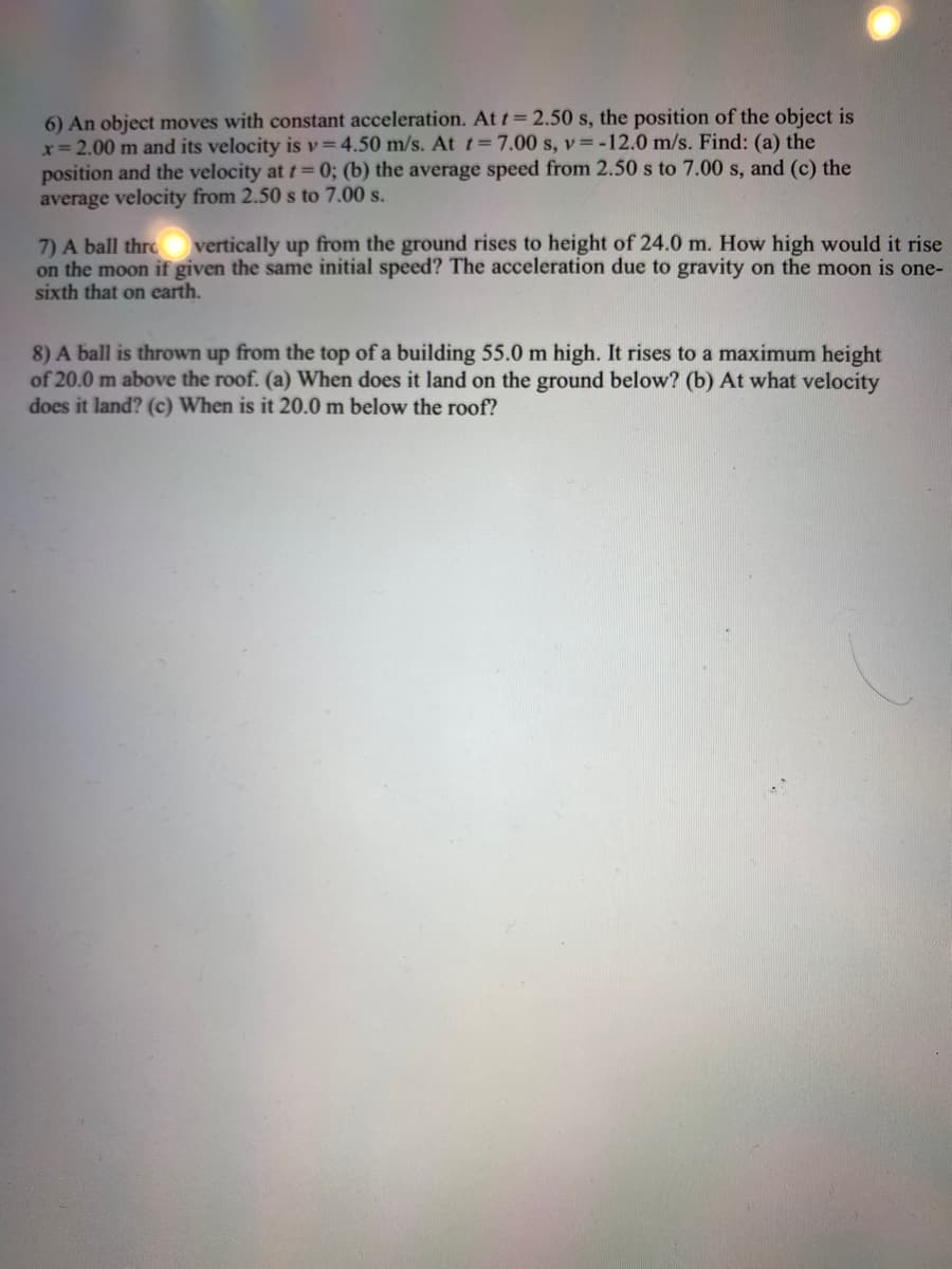 6) An object moves with constant acceleration. At t = 2.50 s, the position of the object is
x= 2.00 m and its velocity is v=4.50 m/s. At t=7.00 s, v= -12.0 m/s. Find: (a) the
position and the velocity at t= 0; (b) the average speed from 2.50 s to 7.00 s, and (c) the
average velocity from 2.50 s to 7.00 s.
vertically up from the ground rises to height of 24.0 m. How high would it rise
7) A ball thre
on the moon if given the same initial speed? The acceleration due to gravity on the moon is one-
sixth that on carth.
8) A ball is thrown up from the top of a building 55.0 m high. It rises to a maximum height
of 20.0 m above the roof. (a) When does it land on the ground below? (b) At what velocity
does it land? (c) When is it 20.0 m below the roof?
