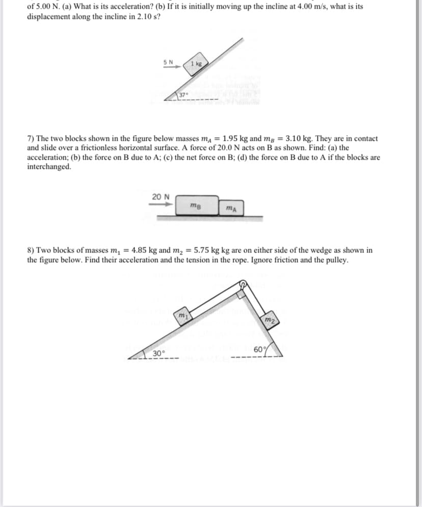 of 5.00 N. (a) What is its acceleration? (b) If it is initially moving up the incline at 4.00 m/s, what is its
displacement along the incline in 2.10 s?
5 N
1 kg
37
7) The two blocks shown in the figure below masses ma = 1.95 kg and mg = 3.10 kg. They are in contact
and slide over a frictionless horizontal surface. A force of 20.0 N acts on B as shown. Find: (a) the
acceleration; (b) the force on B due to A; (c) the net force on B; (d) the force on B due to A if the blocks are
interchanged.
20 N
mg
8) Two blocks of masses m, = 4.85 kg and m2 = 5.75 kg kg are on either side of the wedge as shown in
the figure below. Find their acceleration and the tension in the rope. Ignore friction and the pulley.
my
m2
30°
60%
