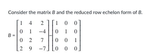Consider the matrix B and the reduced row echelon form of B.
1
4
2
1
1
-4
1
B =
0 2
0 0
7
1
2
9.
-7
0 0
