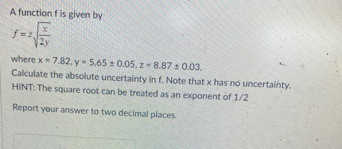 A function f is given by
f = 2,
D
2v
where x = 7.82, y = 5.65± 0.05, z = 8.87 + 0.03.
Calculate the absolute uncertainty in f. Note that x has no uncertainty.
HINT: The square root can be treated as an exponent of 1/2
Report your answer to two decimal places.
Ct