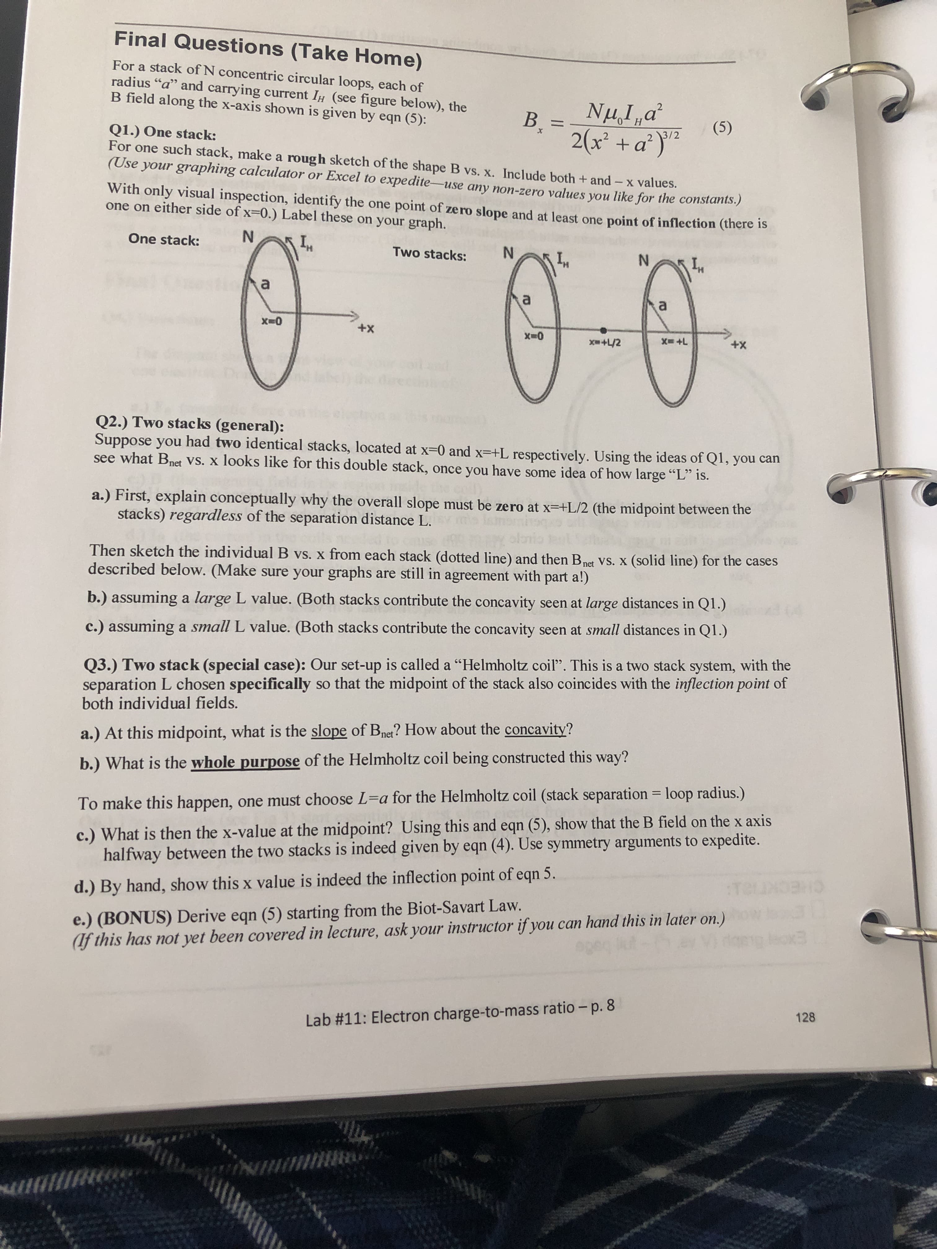 Final Questions (Take Home)
For a stack of N concentric circular loops, each of
radius "a" and carrying current IH (see figure below), the
B field along the x-axis shown is given by eqn (5):
В -
2(x +a)
H
(5)
2 3/2
Q1.) One stack:
For one such stack, make a rough sketch of the shape B vs. x. Include both + and - x values.
(Use your graphing calculator or Excel to expedite-use any non-zero values you like for the constants.)
With only visual inspection, identify the one point of zero slope and at least one point of inflection (there is
one on either side of x-0.) Label these on your graph.
One stack:
Two stacks:
N
a
a
a
X0
+X
+X
X+L
x+L/2
Q2.) Two stacks (general):
Suppose you had two identical stacks, located at x-0 and x-+L respectively. Using the ideas of Q1, you can
see what Bnet VS. X looks like for this double stack, once you have some idea of how large ""L" is.
a.) First, explain conceptually why the overall slope must be zero at x-+L/2 (the midpoint between the
stacks) regardless of the separation distance L.
isn
Then sketch the individual B vs. x from each stack (dotted line) and then Bnet VS. X (solid line) for the cases
described below. (Make sure your graphs are still in agreement with part a!)
b.) assuming a large L value. (Both stacks contribute the concavity seen at large distances in Q1.)
c.) assuming a small L value. (Both stacks contribute the concavity seen at small distances in Q1.)
Q3.) Two stack (special case): Our set-up is called a "Helmholtz coil". This isa two stack system, with the
separation L chosen specifically so that the midpoint of the stack also coincides with the inflection point of
both individual fields.
a.) At this midpoint, what is the slope of Bnet? How about the concavity?
b.) What is the whole purpose of the Helmholtz coil being constructed this way?
To make this happen, one must choose L-a for the Helmholtz coil (stack separation loop radius.)
c.) What is then the x-value at the midpoint? Using this and eqn (5), show that the B field on the x axis
halfway between the two stacks is indeed given by eqn (4). Use symmetry arguments to expedite.
d.) By hand, show this x value is indeed the inflection point of eqn 5.
CHECK
e.)(BONUS) Derive eqn (5) starting from the Biot-Savart Law.
(lf this has not yet been covered in lecture, ask your instructor if you can hand this in later on.)
.0eNidoeig ox
128
Lab # 11: Electron charge-to-mass ratio - p. 8
ит е
