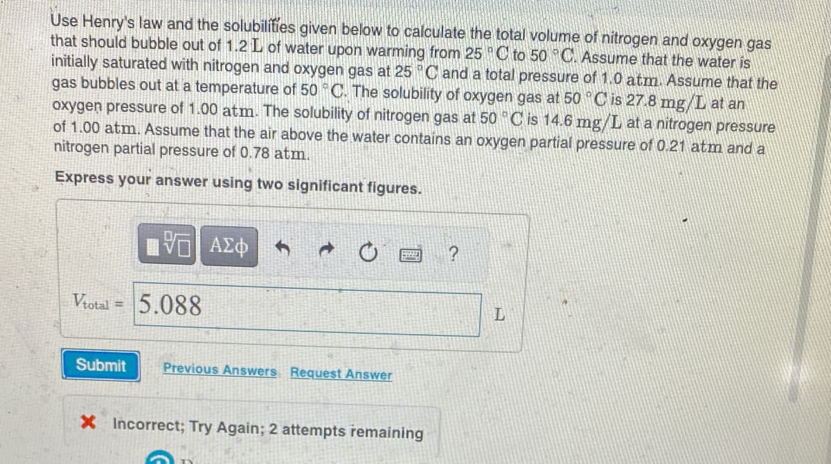 Use Henry's law and the solubilities given below to calculate the total volume of nitrogen and oxygen gas
that should bubble out of 1.2 L of water upon warming from 25 °C to 50 °C. Assume that the water is
initially saturated with nitrogen and oxygen gas at 25 °C and a total pressure of 1.0 atm. Assume that the
gas bubbles out at a temperature of 50 °C. The solubility of oxygen gas at 50 °C is 27.8 mg/L at an
oxygen pressure of 1.00 atm. The solubility of nitrogen gas at 50 °C is 14.6 mg/L at a nitrogen pressure
of 1.00 atm. Assume that the air above the water contains an oxygen partial pressure of 0.21 atm and a
nitrogen partial pressure of 0.78 atm.
Express your answer using two significant figures.
Vtotal =
Submit
VG ΑΣΦ
5.088
Previous Answers Request Answer
92
* Incorrect; Try Again; 2 attempts remaining
L