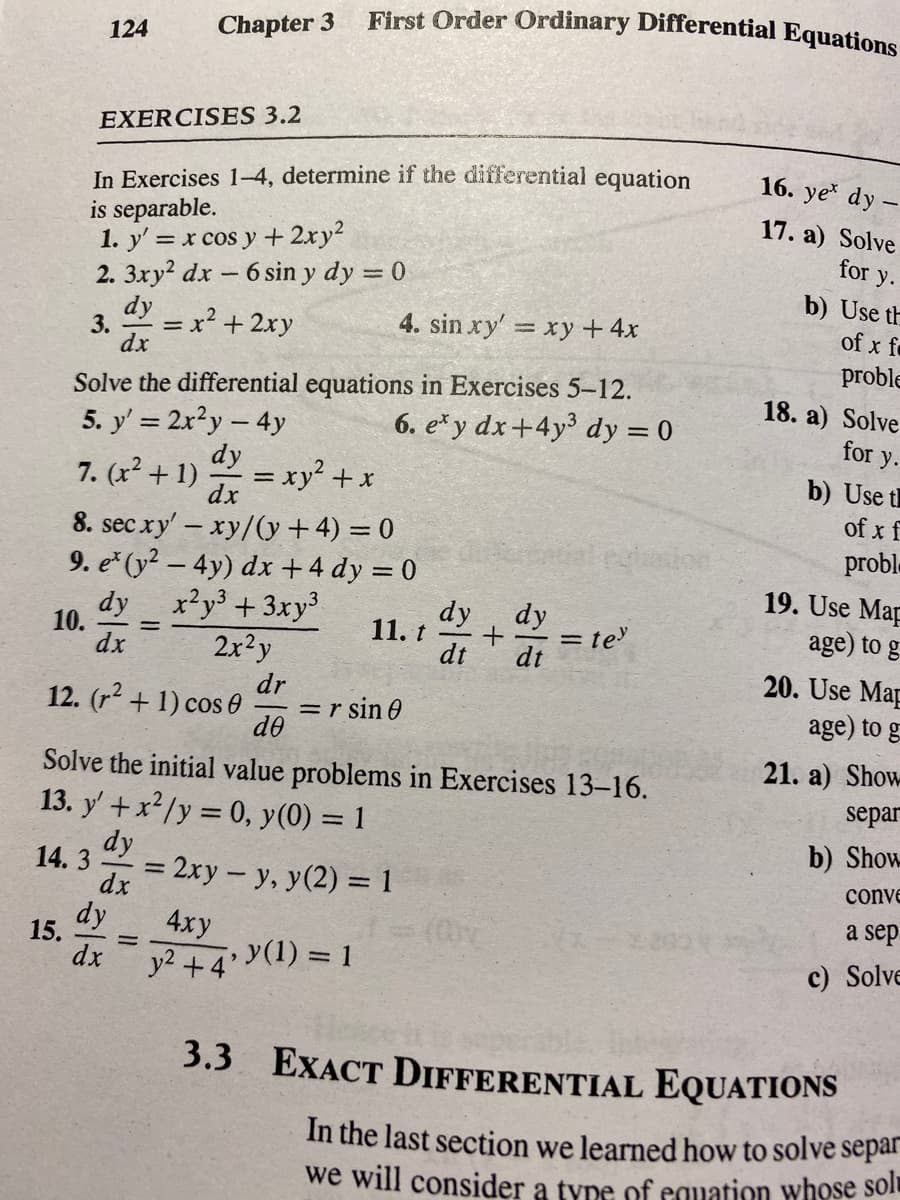 First Order Ordinary Differential Equations
Chapter 3
124
EXERCISES 3.2
In Exercises 1-4, determine if the differential equation
is separable.
1. y' = x cos y + 2xy²
2. 3xy? dx - 6 sin y dy = 0
dy x2 + 2xy
16. ye dy
17. a) Solve
for y.
b) Use th
4. sin xy' xy + 4x
of x fo
3.
dx
proble
Solve the differential equations in Exercises 5-12.
6. e* y dx+4y³ dy = 0
18. a) Solve
5. y' = 2x?y - 4y
dy
for y.
7. (x? + 1)
= xy + x
b) Use t
of x f
dx
8. sec xy' – xy/(y +4) = 0
9. e* (y² – 4y) dx +4 dy = 0
dy x?y + 3xy
2x?y
probl.
dy, dy
11. t
19. Use Map
age) to g
10.
dx
= te'
dt
dt
dr
=r sin 0
do
20. Use Map
age) to g
12. (r2 + 1) cos 0
21. a) Show
Solve the initial value problems in Exercises 13-16.
13. y' +x?/y = 0, y(0) = 1
separ
b) Show
dy
14. 3
= 2xy- y, y(2) = 1
conve
%3D
dx
a sep
dy
15.
dx
4xy
y2 +4 (1) = 1
c) Solve
3.3 EXACT DIFFERENTIAL EQUATIONS
In the last section we learned how to solve separ
we will consider a type of equation whose solt
