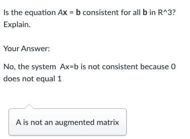 Is the equation Ax = b consistent for all b in R^3?
Explain.
Your Answer:
No, the system Ax=b is not consistent because 0
does not equal 1
A is not an augmented matrix
