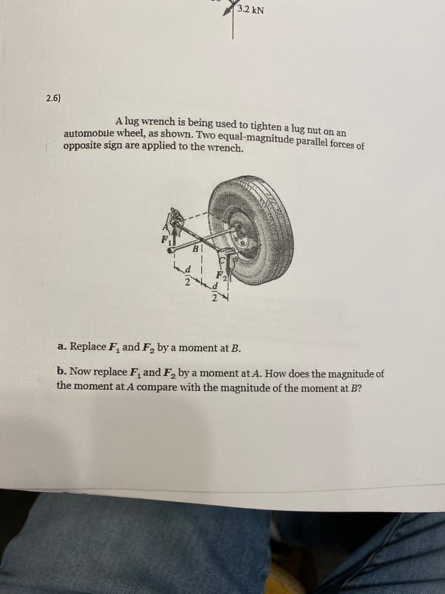3.2 kN
2.6)
A lug wrench is being used to tighten a lug ut on an
automobile wheel, as shown. Two equal-magnitude parallel forces of
opposite sign are applied to the wrench.
a. Replace F, and F, by a moment at B.
b. Now replace F, and F, by a moment at A. How does the magnitude of
the moment at A compare with the magnitude of the moment at B?
