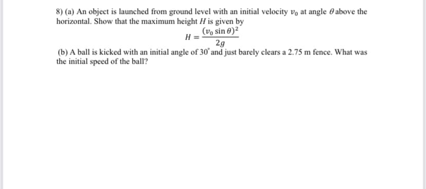 8) (a) An object is launched from ground level with an initial velocity vo at angle 0 above the
horizontal. Show that the maximum height H is given by
(vo sin 0)²
H
2g
(b) A ball is kicked with an initial angle of 30° and just barely clears a 2.75 m fence. What was
the initial speed of the ball?
