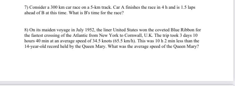 7) Consider a 300 km car race on a 5-km track. Car A finishes the race in 4 h and is 1.5 laps
ahead of B at this time. What is B's time for the race?
8) On its maiden voyage in July 1952, the liner United States won the coveted Blue Ribbon for
the fastest crossing of the Atlantic from New York to Cornwall, U.K. The trip took 3 days 10
hours 40 min at an average speed of 34.5 knots (65.5 km/h). This was 10 h 2 min less than the
14-year-old record held by the Queen Mary. What was the average speed of the Queen Mary?

