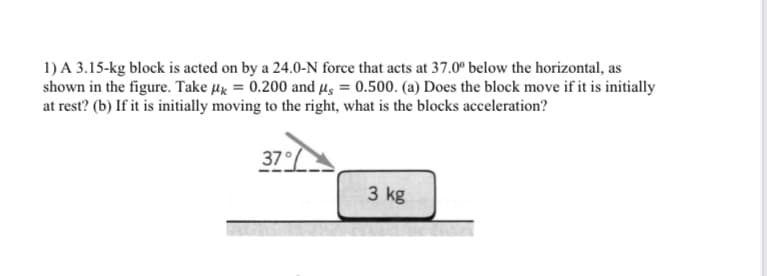 1) A 3.15-kg block is acted on by a 24.0-N force that acts at 37.0° below the horizontal, as
shown in the figure. Take µx = 0.200 and µs = 0.500. (a) Does the block move if it is initially
at rest? (b) If it is initially moving to the right, what is the blocks acceleration?
7°/
3 kg
