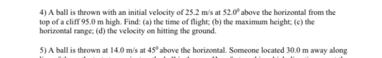 4) A ball is thrown with an initial velocity of 25.2 m/s at 52.00 above the horizontal from the
top of a cliff 95.0 m high. Find: (a) the time of flight; (b) the maximum height; (c) the
horizontal range; (d) the velocity on hitting the ground.
5) A ball is thrown at 14.0 m/s at 45° above the horizontal. Someone located 30.0 m away along