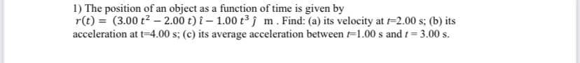 1) The position of an object as a function of time is given by
r(t) = (3.00 t2 – 2.00 t) î – 1.00 t³ j m. Find: (a) its velocity at t=2.00 s; (b) its
acceleration at t-4.00 s; (c) its average acceleration between =1.00 s and t= 3.00 s.
%3D
