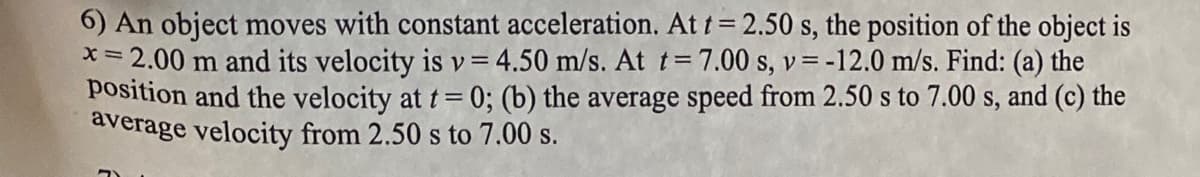 6) An object moves with constant acceleration. At t = 2.50 s, the position of the object is
= 2.00 m and its velocity is v=4.50 m/s. At t=7.00 s, v=-12.0 m/s. Find: (a) the
position and the velocity at t= 0; (b) the average speed from 2.50 s to 7.00 s, and (c) the
average velocity from 2.50 s to 7.00 s.
