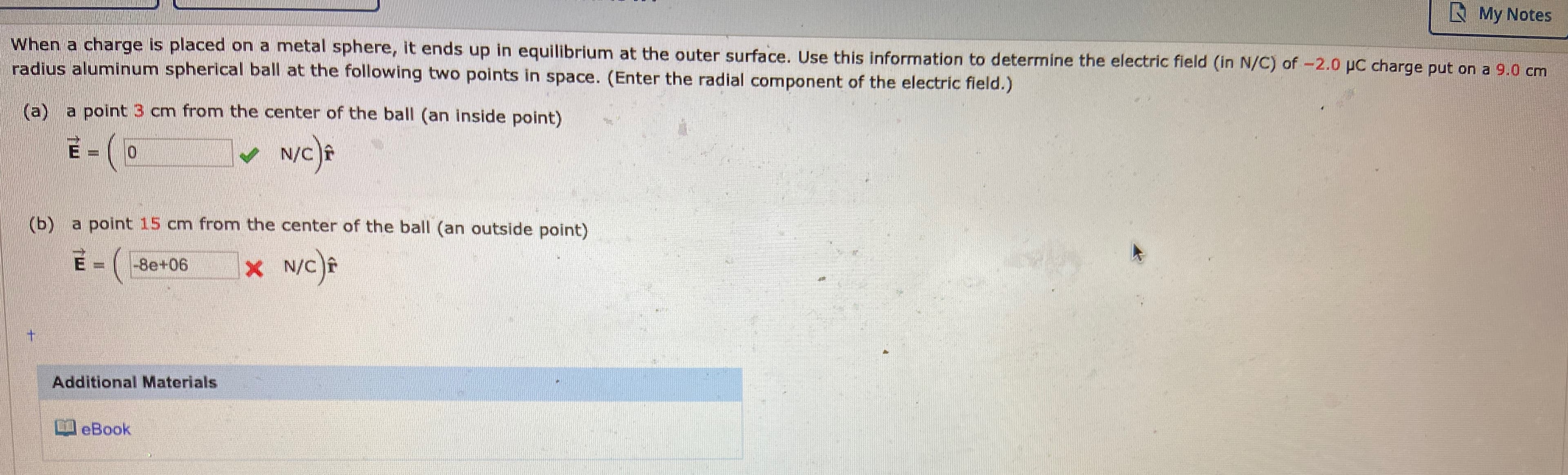 N My Notes
When a charge is placed on a metal sphere, it ends up in equilibrium at the outer surface. Use this information to determine the electric field (in N/C) of -2.0 pC charge put on a 9.0 cm
radius aluminum spherical ball at the following two points in space. (Enter the radial component of the electric field.)
(a) a point 3 cm from the center of the ball (an inside point)
N/c)f
(b) a point 15 cm from the center of the ball (an outside point)
-8e+06
%3D
Additional Materials
eBook
m.
