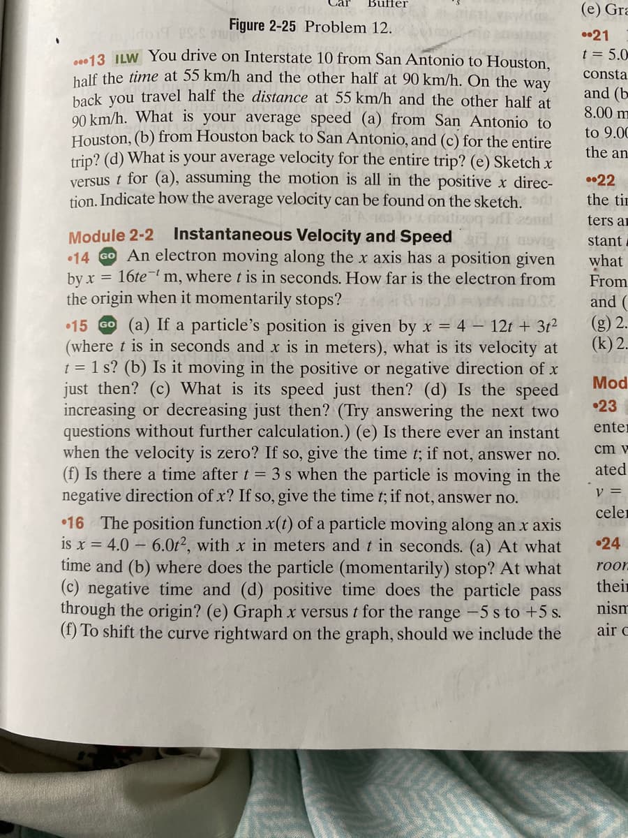 Car
Buffer
Figure 2-25 Problem 12.
TE maldorf US-S
...13 ILW You drive on Interstate 10 from San Antonio to Houston,
half the time at 55 km/h and the other half at 90 km/h. On the way
back you travel half the distance at 55 km/h and the other half at
90 km/h. What is your average speed (a) from San Antonio to
Houston, (b) from Houston back to San Antonio, and (c) for the entire
trip? (d) What is your average velocity for the entire trip? (e) Sketch x
versus t for (a), assuming the motion is all in the positive x direc-
tion. Indicate how the average velocity can be found on the sketch.
165 to x rioitizoq s
Module 2-2 Instantaneous Velocity and Speed
F
14 GO An electron moving along the x axis has a position given
by x =
= 16tem, where t is in seconds. How far is the electron from
the origin when it momentarily stops?
15 Go (a) If a particle's position is given by x = 4 - 12t + 3t²
(where t is in seconds and x is in meters), what is its velocity at
t = 1 s? (b) Is it moving in the positive or negative direction of x
just then? (c) What is its speed just then? (d) Is the speed
increasing or decreasing just then? (Try answering the next two
questions without further calculation.) (e) Is there ever an instant
when the velocity is zero? If so, give the time t; if not, answer no.
(f) Is there a time after t = 3 s when the particle is moving in the
negative direction of x? If so, give the time t; if not, answer no.
16 The position function x(t) of a particle moving along an x axis
is x = 4.0-6.0t2, with x in meters and t in seconds. (a) At what
time and (b) where does the particle (momentarily) stop? At what
(c) negative time and (d) positive time does the particle pass
through the origin? (e) Graph x versus t for the range -5 s to +5 s.
(f) To shift the curve rightward on the graph, should we include the
(e) Gra
21
t = 5.0
consta
and (b
8.00 m
to 9.00
the an
22
the tim
ters ar
stant
what
From
and (
(g) 2
(k) 2.
Mod
•23
enter
cm v
ated
V =
celer
•24
roor
their
nism
air C