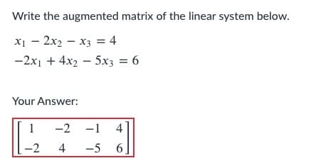 Write the augmented matrix of the linear system below.
X1 – 2x2 – x3 = 4
-2x1 + 4x2 - 5x3 = 6
Your Answer:
-2 -1
4
4
-5 6
