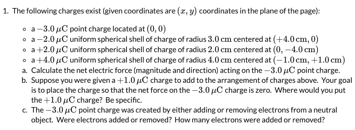 1. The following charges exist (given coordinates are (x, y) coordinates in the plane of the page):
a-3.0 μC point charge located at (0, 0)
O
a-2.0 μC uniform spherical shell of charge of radius 3.0 cm centered at (+4.0 cm, 0)
a +2.0 μC uniform spherical shell of charge of radius 2.0 cm centered at (0, -4.0 cm)
o a +4.0 μC uniform spherical shell of charge of radius 4.0 cm centered at (-1.0 cm, +1.0 cm)
a. Calculate the net electric force (magnitude and direction) acting on the -3.0 μC point charge.
b. Suppose you were given a +1.0 μC charge to add to the arrangement of charges above. Your goal
is to place the charge so that the net force on the -3.0 μC charge is zero. Where would you put
the +1.0 μC charge? Be specific.
c. The-3.0 μC point charge was created by either adding or removing electrons from a neutral
object. Were electrons added or removed? How many electrons were added or removed?
O
O