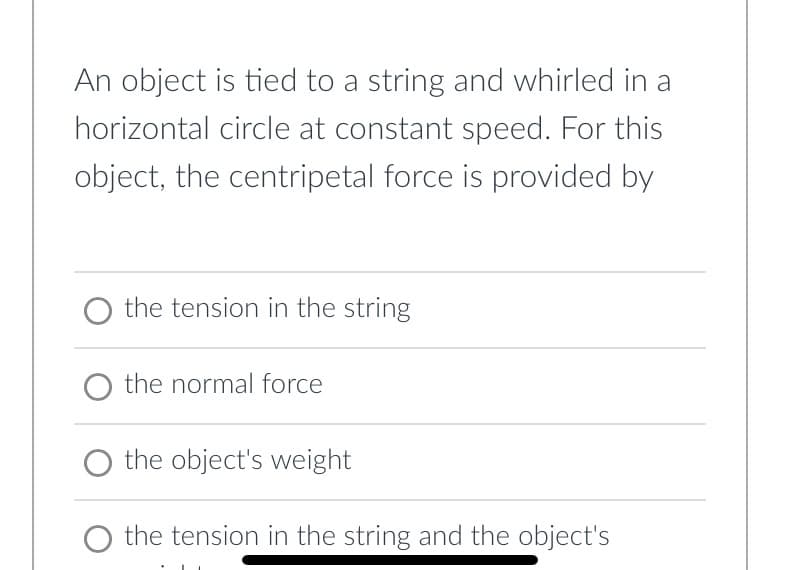An object is tied to a string and whirled in a
horizontal circle at constant speed. For this
object, the centripetal force is provided by
the tension in the string
O the normal force
the object's weight
the tension in the string and the object's