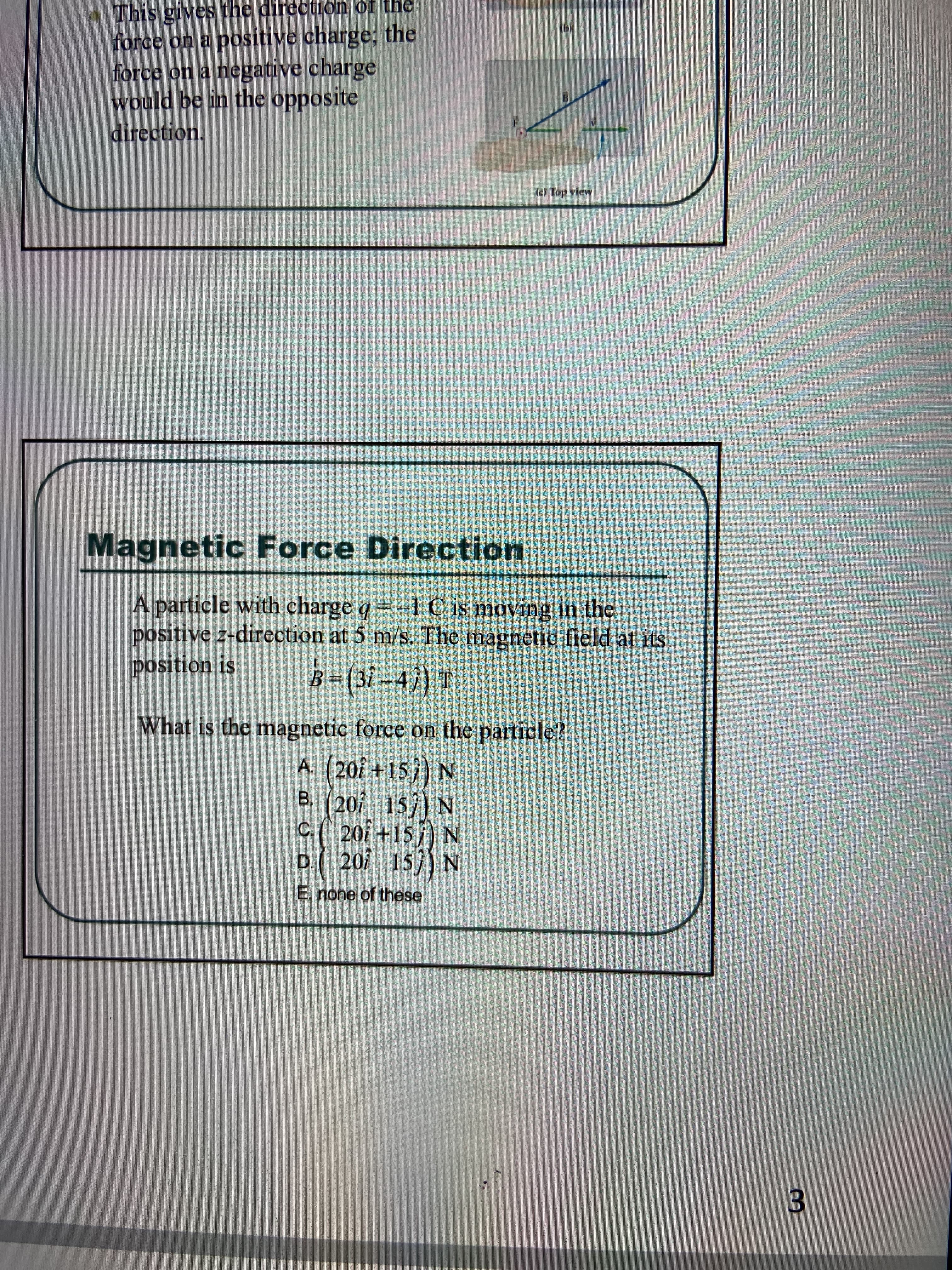 This gives the direction of the
force on a positive charge; the
force on a negative charge
would be in the opposite
direction.
() Top view
Magnetic Force Direction
A particle with charge q =-1 C is moving in the
positive z-direction at 5 m/s. The magnetic field at its
position is
B-(3i-4) T
What is the magnetic force on the particle?
A. (20î +15}) N
B. (201 15) N
C.( 201 +15 j) N
201 15) N
D.(
E. none of these
3.
