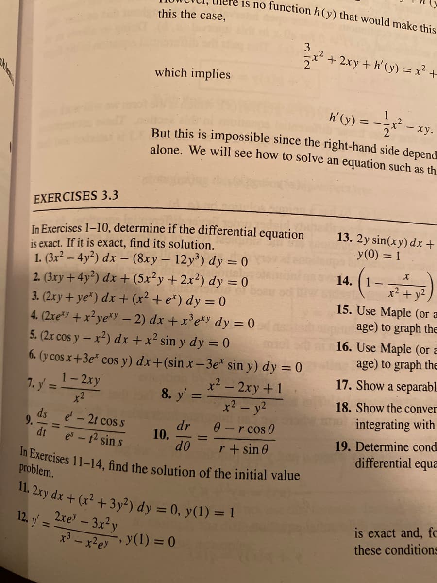 ere is no function h(y) that would make this
In Exercises 11-14, find the solution of the initial value
this the case,
3
+ 2xy + h'(y) = x² +
which implies
h'(y) = -
- xy.
But this is impossible since the right-hand side depend
alone. We will see how to solve an equation such as th
EXERCISES 3.3
In Exercises 1–10, determine if the differential equation
is exact. If it is exact, find its solution.
1. (3x² – 4y²) dx – (8xy – 12y³) dy = 0
2. (3xy +4y²) dx + (5x²y+2x²) dy = 0
3. (2xy+ ye") dx + (x² + e*) dy = 0
4. (2xe +x?ye*Y – 2) dx + x'e*» dy = 0
5. (2x cos y – x²) dx +x² sin y dy = 0
6. (y cos x+3e* cos y) dx+(sin x– 3e* sin y) dy = 0
13. 2y sin(ry) dx +
y(0) = 1
(1-
14. | 1 -
x² + y?
15. Use Maple (or a
age) to graph the
16. Use Maple (or a
age) to graph thE
17. Show a separabl.
1-2xy
7. y =
x2
x² – 2xy+1
x2 – y2
8. y'
18. Show the conver
%3D
integrating with
ds
9.
dt
0-r cos 0
r+ sin 0
e' -2t cos s
dr
10.
de
19. Determine cond
differential equa
es - 12 sin s
problem.
11. 2xy dx + (x² +3y²) dy = 0, y(1) = 1
2xe – 3x²y
12. y =
is exact and, fc
these conditions
*3 - x²ey y(1) = 0
