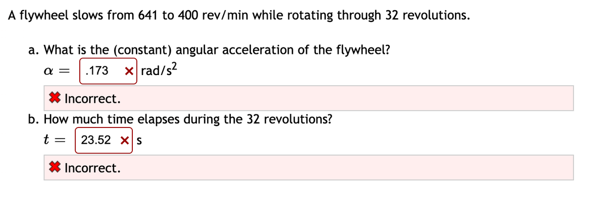 A flywheel slows from 641 to 400 rev/min while rotating through 32 revolutions.
a. What is the (constant) angular acceleration of the flywheel?
.173
xrad/s?
a =
* Incorrect.
b. How much time elapses during the 32 revolutions?
23.52 XS
Incorrect.
