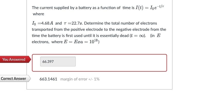 You Answered
Correct Answer
The current supplied by a battery as a function of time is I (t) = Ioe-t/T
where
Io =4.68 A and T = 22.7s. Determine the total number of electrons
transported from the positive electrode to the negative electrode from the
time the battery is first used until it is essentially dead (t = ∞o). (in E
electrons, where E = Exa = 10¹8)
66.397
663.1461 margin of error +/- 1%