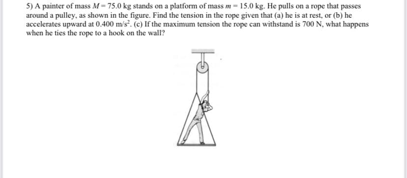 5) A painter of mass M = 75.0 kg stands on a platform of mass m = 15.0 kg. He pulls on a rope that passes
around a pulley, as shown in the figure. Find the tension in the rope given that (a) he is at rest, or (b) he
accelerates upward at 0.400 m/s?. (c) If the maximum tension the rope can withstand is 700 N, what happens
when he ties the rope to a hook on the wall?
