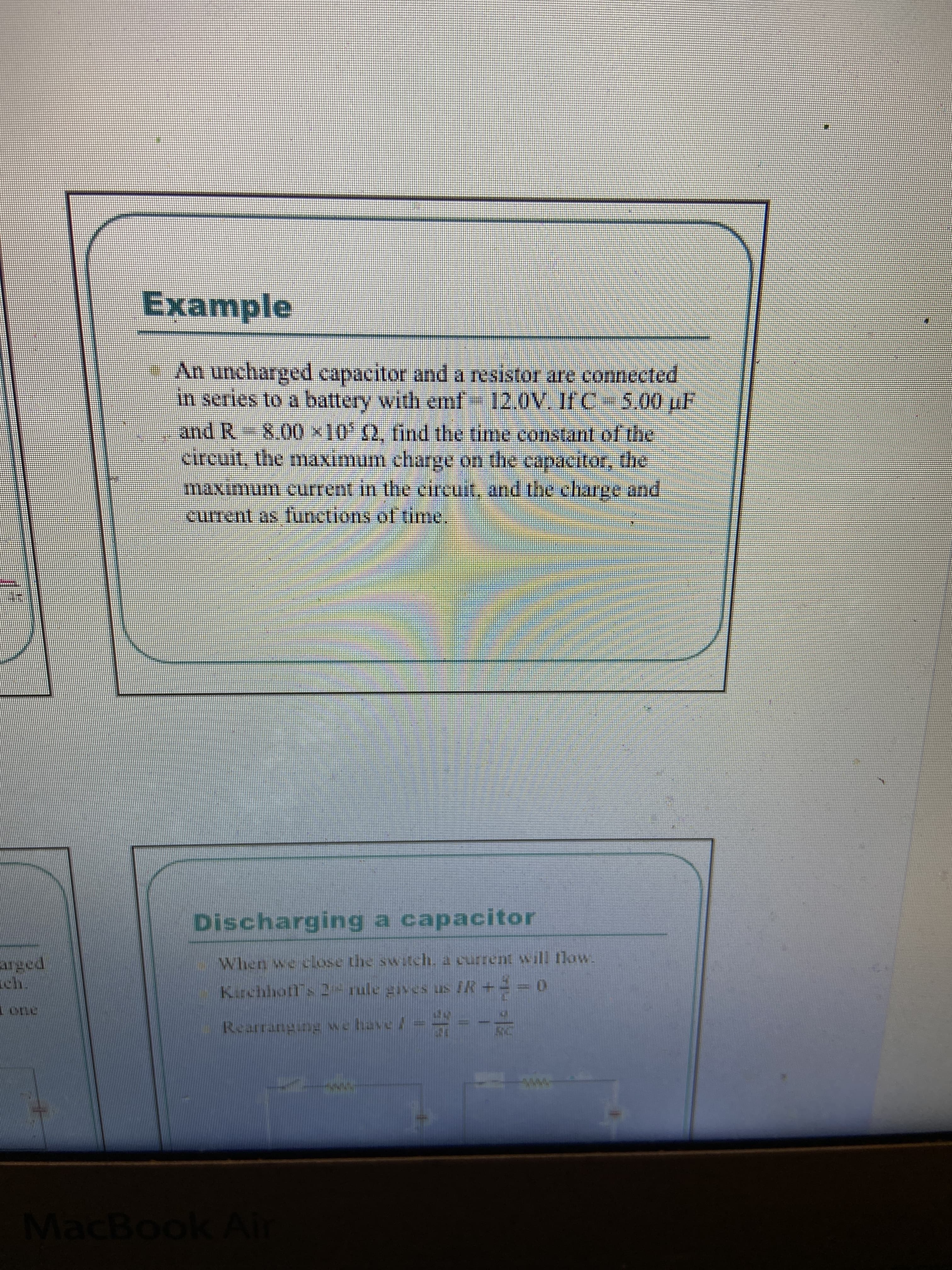 Example
An uncharged capacitor and a resistor are connected
in series to a battery with emf12.0V. If C-5,00 uF
and R-8.00x10' (2, find the time constant of the
circuit, the maximum charge on the capacitor, Uhe
maximum current in tte cireuit, and the charee and
current as functions of time,
Discharging a capacitor
arged
ch.
When we close the swtch. a current will 1low.
Kirchhotf s 2- rule gives us IR+=- 0
Reartang ine whave/ = = .
72sTywFanducira
MacBook A
