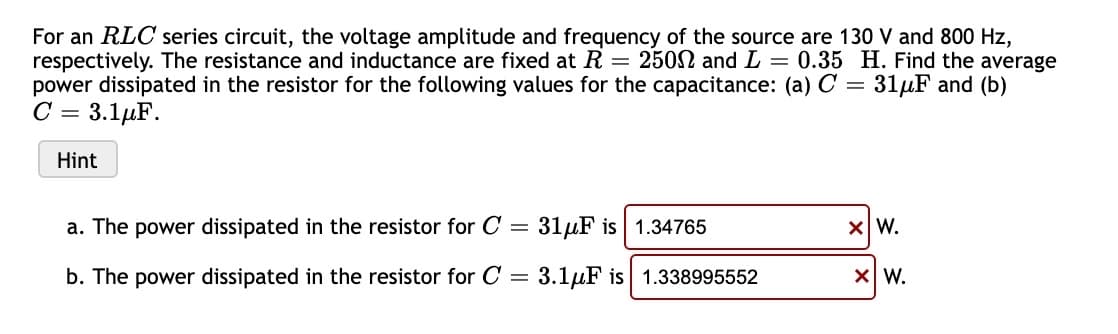 For an RLC series circuit, the voltage amplitude and frequency of the source are 130 V and 800 Hz,
respectively. The resistance and inductance are fixed at R = 2502 and L = 0.35 H. Find the average
power dissipated in the resistor for the following values for the capacitance: (a) C = 31µF and (b)
C = 3.1µF.
Hint
a. The power dissipated in the resistor for C = 31µF is | 1.34765
XW.
b. The power dissipated in the resistor for C = 3.1µF is 1.338995552
X W.
