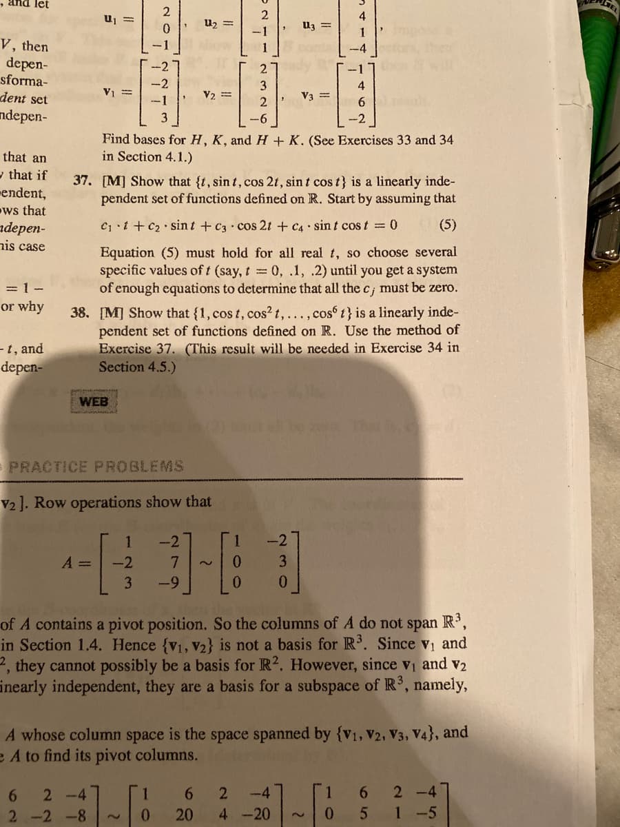 and let
2
GEL
2
4
U2 =
Uz =
-1
1
V, then
depen-
sforma-
1
-4
2.
-2
3
4
dent set
V1 =
-1
V2 =
V3 =
ndepen-
3
-6
Find bases for H, K, and H + K. (See Exercises 33 and 34
in Section 4.1.)
that an
y that if
mendent,
ws that
adеpen-
nis case
37. [M] Show that {t, sin t, cos 2t, sin t cos t} is a linearly inde-
pendent set of functions defined on R. Start by assuming that
C i + C2 sin t + C3 cos 2t + C4 sint cos t 0
(5)
Equation (5) must hold for all real t, so choose several
specific values of t (say, t 0, .1, .2) until you get a system
of enough equations to determine that all the c¡ must be zero.
=1-
ec;
or why
38. [M] Show that {1, cos t, cos² t,..., cos t} is a linearly inde-
pendent set of functions defined on R. Use the method of
Exercise 37. (This result will be needed in Exercise 34 in
Section 4.5.)
-t, and
depen-
WEB
PRACTICE PROBLEMS
V2]. Row operations show that
-2
-2
A =
-2
0.
3
3
-9
0.
of A contains a pivot position. So the columns of A do not span R',
in Section 1.4. Hence {v1, v2} is not a basis for R. Since v and
2, they cannot possibly be a basis for R2. However, since vi and v2
inearly independent, they are a basis for a subspace of R, namely,
A whose column space is the space spanned by {V1, V2, V3, V4}, and
e A to find its pivot columns.
6.
2 -4
1
-4
2 -4
2 -2 -8
0.
20
4 -20
1-5
2.
45
