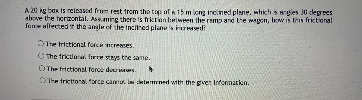 A 20 kg box is released from rest from the top of a 15 m long inclined plane, which is angles 30 degrees
above the horizontal. Assuming there is friction between the ramp and the wagon, how is this frictional
force affected if the angle of the inclined plane is increased?
O The frictional force increases.
O The frictional force stays the same.
O The frictional force decreases.
O The frictional force cannot be determined with the given information.
