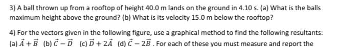 3) A ball thrown up from a rooftop of height 40.0 m lands on the ground in 4.10 s. (a) What is the balls
maximum height above the ground? (b) What is its velocity 15.0 m below the rooftop?
4) For the vectors given in the following figure, use a graphical method to find the following resultants:
(a) A+B (b) C-D (c) D+2A (d) C-2B. For each of these you must measure and report the