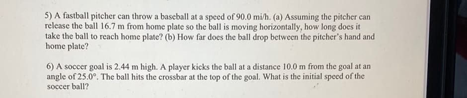 5) A fastball pitcher can throw a baseball at a speed of 90.0 mi/h. (a) Assuming the pitcher can
release the ball 16.7 m from home plate so the ball is moving horizontally, how long does it
take the ball to reach home plate? (b) How far does the ball drop between the pitcher's hand and
home plate?
6) A soccer goal is 2.44 m high. A player kicks the ball at a distance 10.0 m from the goal at an
angle of 25.0°. The ball hits the crossbar at the top of the goal. What is the initial speed of the
soccer ball?
