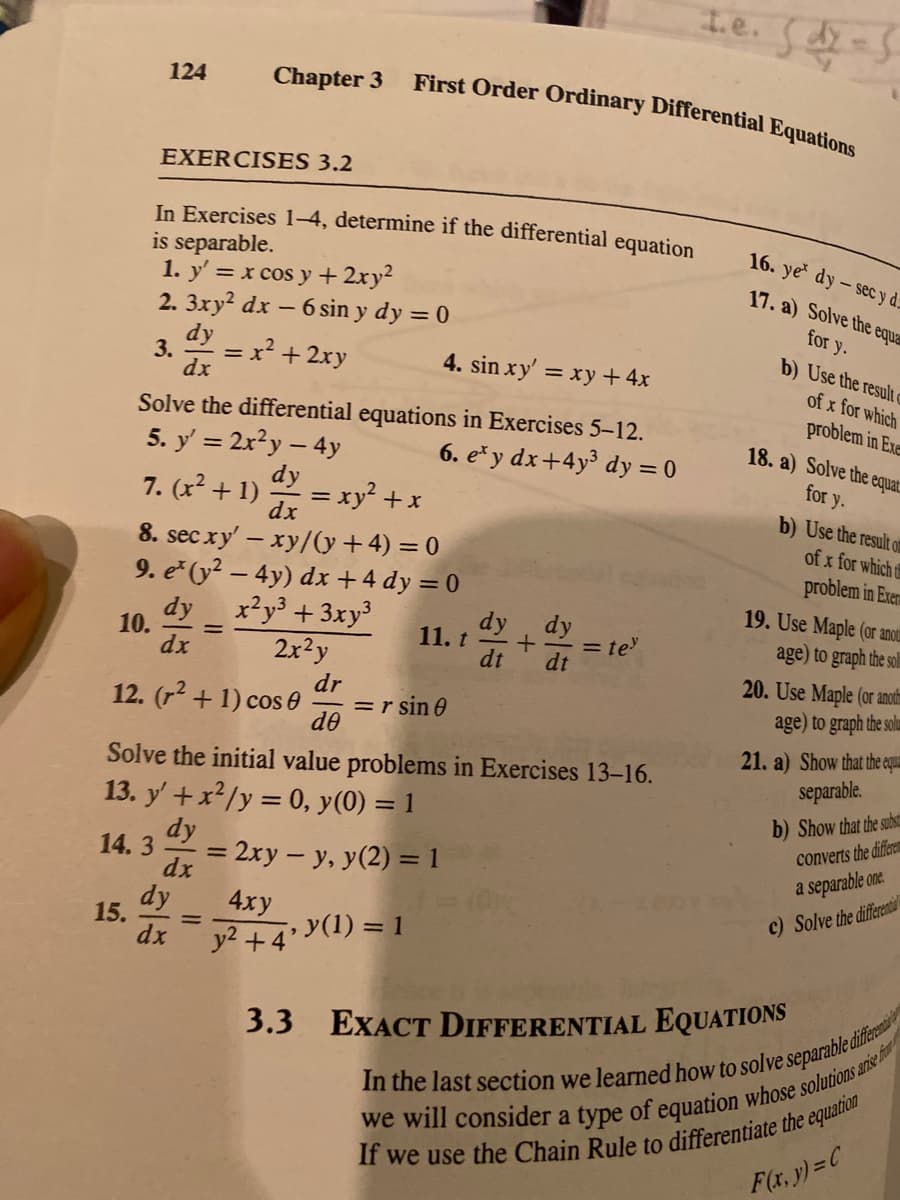 First Order Ordinary Differential Equations
124
Chapter 3
EXERCISES 3.2
In Exercises 1-4, determine if the differential equation
is separable.
1. y' = x cos y + 2xy²
2. 3xy? dx – 6 sin y dy = 0
16. ye dy - sec y d:
17. a) Solve the equar
dy
3.
dx
for y.
b) Use the result
= x? + 2xy
4. sin xy' = xy + 4x
of x for which
Solve the differential equations in Exercises 5–12.
5. y' = 2x?y – 4y
problem in Exe
18. a) Solve the equat
6. e* y dx+4y³ dy = 0
for y.
b) Use the result of
7. (x² + 1)
= xy? + x
dx
dy
8. sec xy' – xy/(y+4) = 0
9. e (y² – 4y) dx +4 dy = 0
x²y° +3xy³
2x?y
of x for which t
problem in Exern
dy
10.
dx
dy, dy
11. t
19. Use Maple (or ano
age) to graph the soli
= te
dt
dt
dr
=r sin 0
do
20. Use Maple (or anot
age) to graph the solum
12. (r2 + 1) cos 0
21. a) Show that the equamu
separable.
Solve the initial value problems in Exercises 13-16.
13. y' +x²/y = 0, y(0) = 1
dy
b) Show that the subst
converts the differem
14.3
= 2xy – y, y(2) = 1
dx
%3D
a separable one.
dy
4ху
c) Solve the different
15.
dx
y2 +4' Y(1) = 1
3.3 EXACT DIFFERENTIAL EQUATIONS
F(x, y)=C
