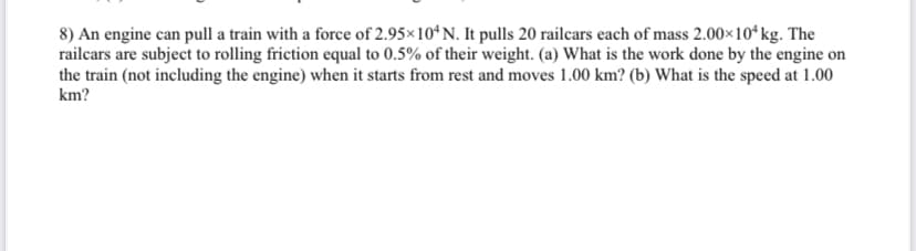 8) An engine can pull a train with a force of 2.95×104 N. It pulls 20 railcars each of mass 2.00×10¹ kg. The
railcars are subject to rolling friction equal to 0.5% of their weight. (a) What is the work done by the engine on
the train (not including the engine) when it starts from rest and moves 1.00 km? (b) What is the speed at 1.00
km?