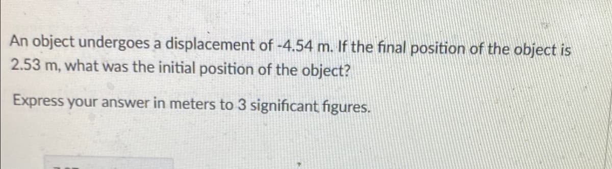 An object undergoes a displacement of -4.54 m. If the final position of the object is
2.53 m, what was the initial position of the object?
Express your answer in meters to 3 significant figures.
