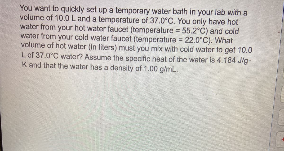 You want to quickly set up a temporary water bath in your lab with a
volume of 10.0Land a temperature of 37.0°C. You only have hot
water from your hot water faucet (temperature = 55.2°C) and cold
water from your cold water faucet (temperature = 22.0°C). What
volume of hot water (in liters) must you mix with cold water to get 10.0
L of 37.0°C water? Assume the specific heat of the water is 4.184 J/g
K and that the water has a density of 1.00 g/mL.
