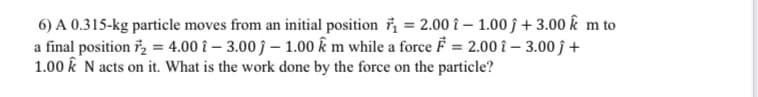 6) A 0.315-kg particle moves from an initial position ř = 2.00 î – 1.00 ĵ + 3.00 k m to
a final position i, = 4.00 î – 3.00 ĵ – 1.00 k m while a force F = 2.00 î – 3.00 ĵ +
1.00 k N acts on it. What is the work done by the force on the particle?
