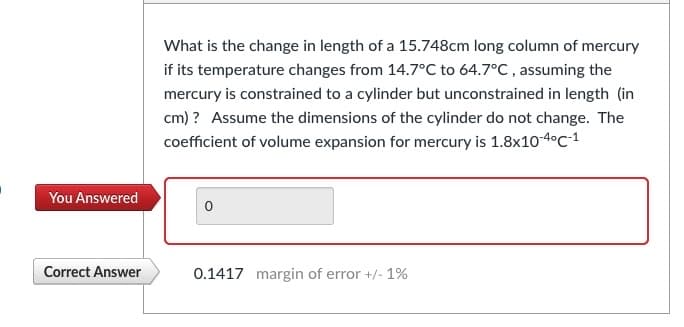 You Answered
Correct Answer
What is the change in length of a 15.748cm long column of mercury
if its temperature changes from 14.7°C to 64.7°C, assuming the
mercury is constrained to a cylinder but unconstrained in length (in
cm) ? Assume the dimensions of the cylinder do not change. The
coefficient of volume expansion for mercury is 1.8x10-4°C-1
0.1417 margin of error +/- 1%