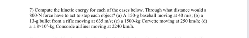 7) Compute the kinetic energy for each of the cases below. Through what distance would a
800-N force have to act to stop each object? (a) A 150-g baseball moving at 40 m/s; (b) a
13-g bullet from a rifle moving at 635 m/s; (c) a 1500-kg Corvette moving at 250 km/h; (d)
a 1.8×10°-kg Concorde airliner moving at 2240 km/h.
