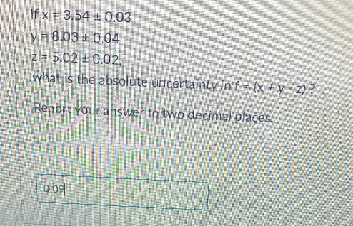 If x= 3.54 ± 0.03
y 8.03 0.04
z = 5.02 +0.02,
what is the absolute uncertainty in f = (x + y - z) ?
Report your answer to two decimal places.
0.09