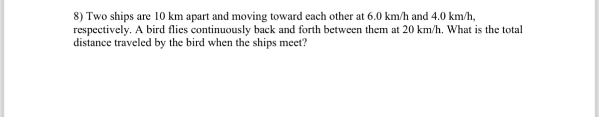 8) Two ships are 10 km apart and moving toward each other at 6.0 km/h and 4.0 km/h,
respectively. A bird flies continuously back and forth between them at 20 km/h. What is the total
distance traveled by the bird when the ships meet?