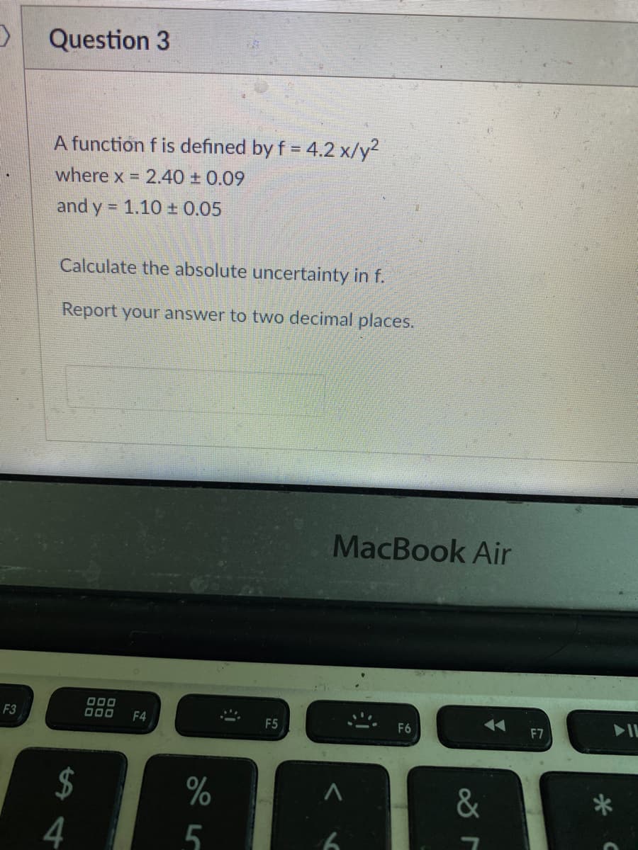 F3
Question 3
A function f is defined by f = 4.2 x/y²
where x = 2.40 ± 0.09
and y = 1.10 ± 0.05
Calculate the absolute uncertainty in f.
Report your answer to two decimal places.
$
4
000
F4
%
5
F5
MacBook Air
A
b
F6
◄◄ F7
&
r
*