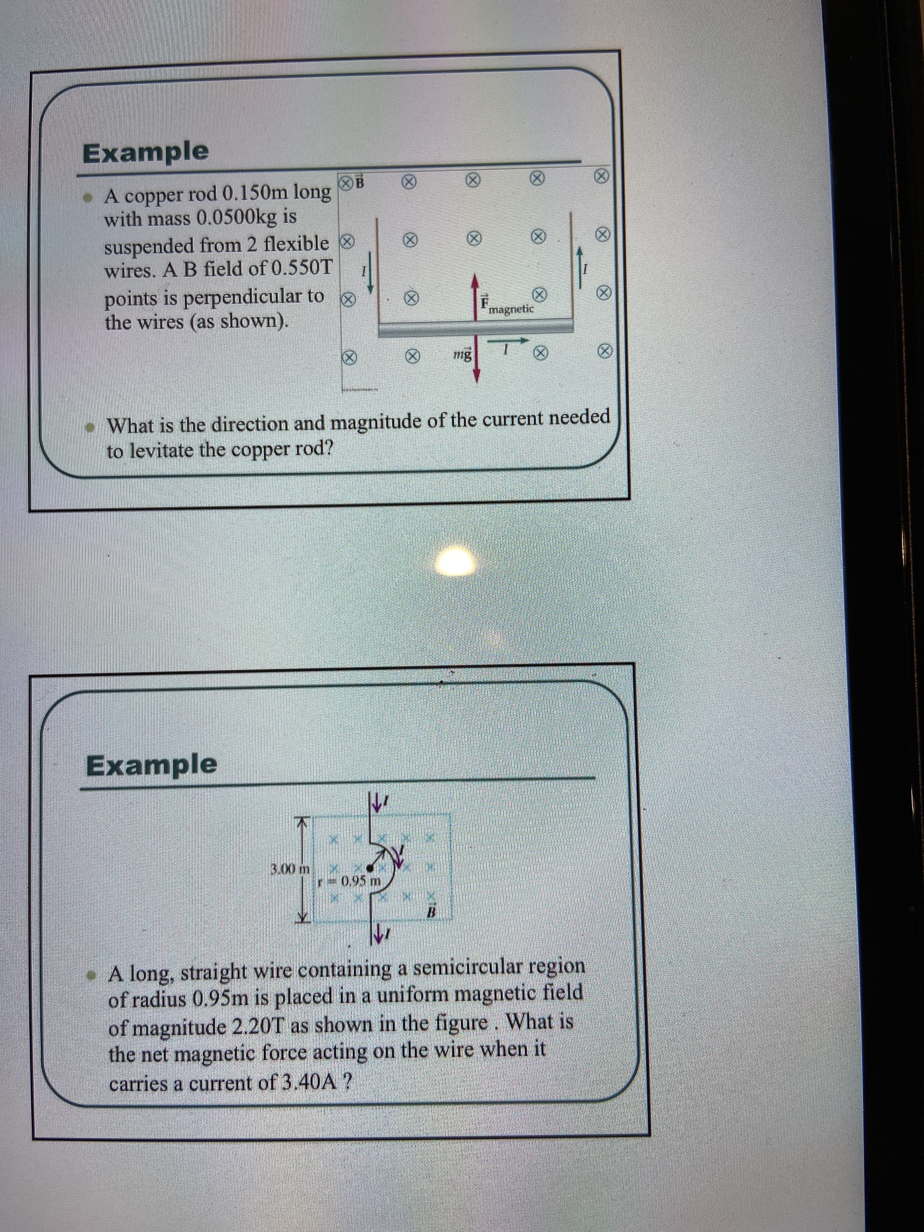 Example
B
(X)
• A copper rod 0.150m long
with mass 0.0500kg is
suspended from 2 flexible
wires. A B field of 0.550T
(8)
(8)
points is perpendicular to
the wires (as shown).
(8)
magnetic
•What is the direction and magnitude of the current needed
to levitate the copper rod?
Example
3.00 m
-0,95 m
A long, straight wire containing a semicircular region
of radius 0.95m is placed in a uniform magnetic field
of magnitude 2.20T as shown in the figure. What is
the net magnetic force acting on the wire when it
carries a current of 3.40A ?
