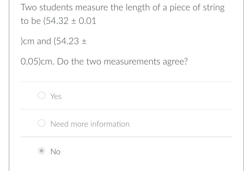 Two students measure the length of a piece of string
to be (54.32 ± 0.01
)cm and (54.23 ±
0.05)cm. Do the two measurements agree?
Yes
Need more information
No