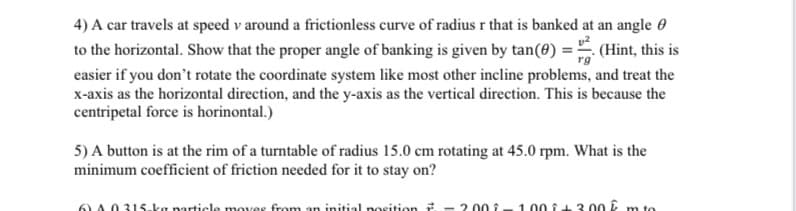 4) A car travels at speed v around a frictionless curve of radius r that is banked at an angle 0
to the horizontal. Show that the proper angle of banking is given by tan(0) = (Hint, this is
easier if you don't rotate the coordinate system like most other incline problems, and treat the
x-axis as the horizontal direction, and the y-axis as the vertical direction. This is because the
centripetal force is horinontal.)
5) A button is at the rim of a turntable of radius 15.0 cm rotating at 45.0 rpm. What is the
minimum coefficient of friction needed for it to stay on?
6) A 0315-ka narticle moves from an initial position
- 2 00 1- 1.00 i43 00 Ê m to
