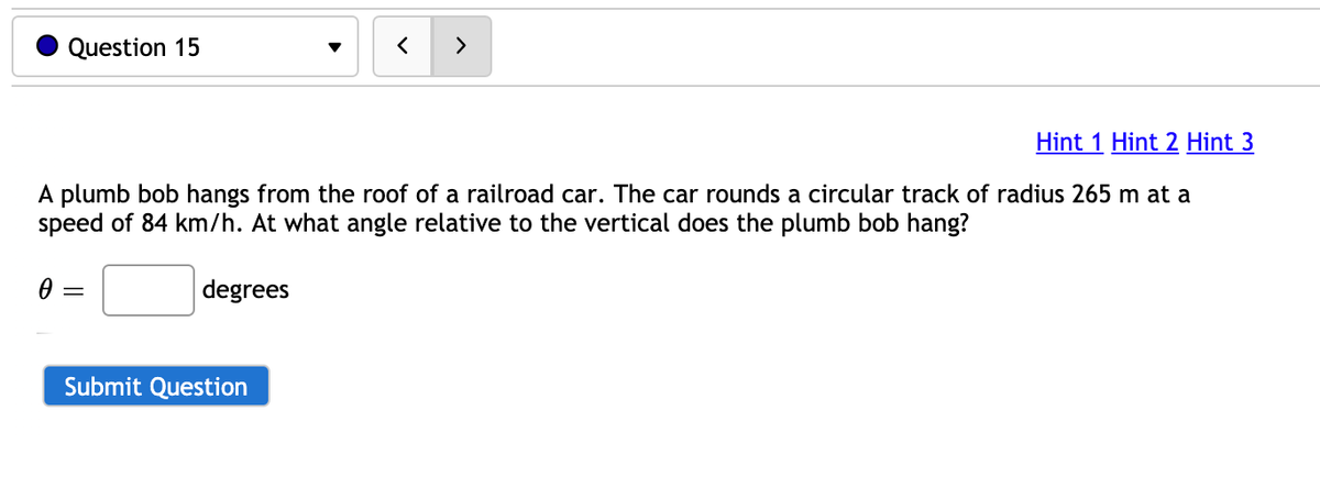 Question 15
>
Hint 1 Hint 2 Hint 3
A plumb bob hangs from the roof of a railroad car. The car rounds a circular track of radius 265 m at a
speed of 84 km/h. At what angle relative to the vertical does the plumb bob hang?
degrees
Submit Question
