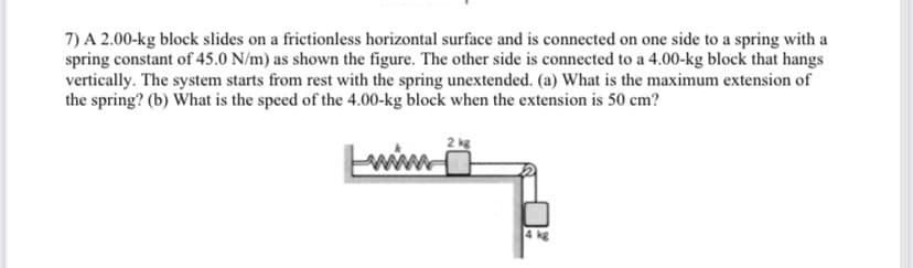 7) A 2.00-kg block slides on a frictionless horizontal surface and is connected on one side to a spring with a
spring constant of 45.0 N/m) as shown the figure. The other side is connected to a 4.00-kg block that hangs
vertically. The system starts from rest with the spring unextended. (a) What is the maximum extension of
the spring? (b) What is the speed of the 4.00-kg block when the extension is 50 cm?
2 kg
www.