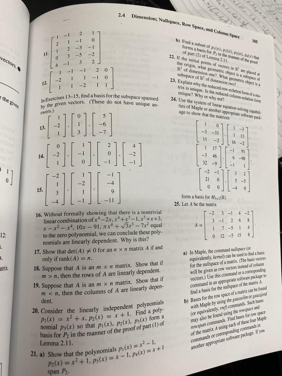 In Exercises 13-15, find a basis for the subspace spanned
by the given vectors. (These do not have unique an-
2.4
Dimension; Nullspace, Row Space, and Column Space
105
b) Find a subset of pi(x), p2(x), p3(x), pa(x) that
-1
forms a basis for P2 in the manner of the proof
of part (2) of Lemma 2.11.
22. If the initial points of vectors in R' are placed at
11.
vectors.
3.
3
the origin, what geometric object is a subspace of
R of dimension one? What geometric object is a
-1
-1
2 0
subspace of R of dimension two?
23. Explain why the reduced row-echelon form of a ma-
1
1
-1 0
-2
12.
-2
1
trix is unique. Is the reduced column-echelon form
unique? Why or why not?
24. Use the system of linear equation solving capabili-
ties of Maple or another appropriate software pack-
age to show that the matrices
the given
swers.)
5
-6
13.
1-3
3
-7
-3 -33
13
11
-2
16 -2
1
17
-1
91
14.
-3 46
6 -98
32 -9
-1
-2 -1
2
21
5 -5
-4 0
15.
form a basis for M3×2(R).
25. Let A be the matrix
16. Without formally showing that there is a nontrivial
linear combination of x4-2x, x+x³ – 1, x³+x+3,
x - x² – x4, 10x – 91, ax4 + V3x³ - 7x2 equal
to the zero polynomial, we can conclude these poly-
nomials are linearly dependent. Why is this?
-2
3
-1
4
-2 7
3
-1
8
A =
1
7 -5 1
12:
0 12 -5 15 8
17. Show that det(A) +0 for an n x n matrix A if and
only if rank(A) = n.
a) In Maple, the command nullspace (or
equivalently, kernel) can be used to find a basis
for the nullspace of a matrix. (The basis vectors
will be given as row vectors instead of column
vectors.) Use this command or a corresponding
command in an appropriate software package to
find a basis for the nullspace of the matrix A.
K.
18. Suppose that A is an m x n matrix. Show that if
m > n, then the rows of A are linearly dependent.
atrix.
19. Suppose that A is an m x n matrix. Show that if
m < n, then the columns of A are linearly depen-
dent.
b) Bases for the row space of a matrix can be found
with Maple by using the gausselim or gaussjord
(or equivalently, rref) commands. Such bases
may also be found using the rowspace and
rowspan commands. Find bases for row space
of the matrix A using each of these four Maple
commands or corresponding commands in
another appropriate software package. If you
20. Consider the linearly independent polynomials
P1(x) =
X* + x, p2(x) = x + 1. Find a poly-
Lemma 2.11.
span P2.
2 21
