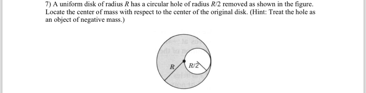 7) A uniform disk of radius R has a circular hole of radius R/2 removed as shown in the figure.
Locate the center of mass with respect to the center of the original disk. (Hint: Treat the hole as
an object of negative mass.)
R
R/2
12