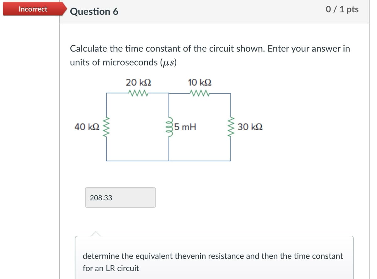 Incorrect
Question 6
0/1 pts
Calculate the time constant of the circuit shown. Enter your answer in
units of microseconds (µs)
40 ΚΩ
ww
208.33
20 ΚΩ
www
ell
10 ΚΩ
5 mH
30 ΚΩ
determine the equivalent thevenin resistance and then the time constant
for an LR circuit