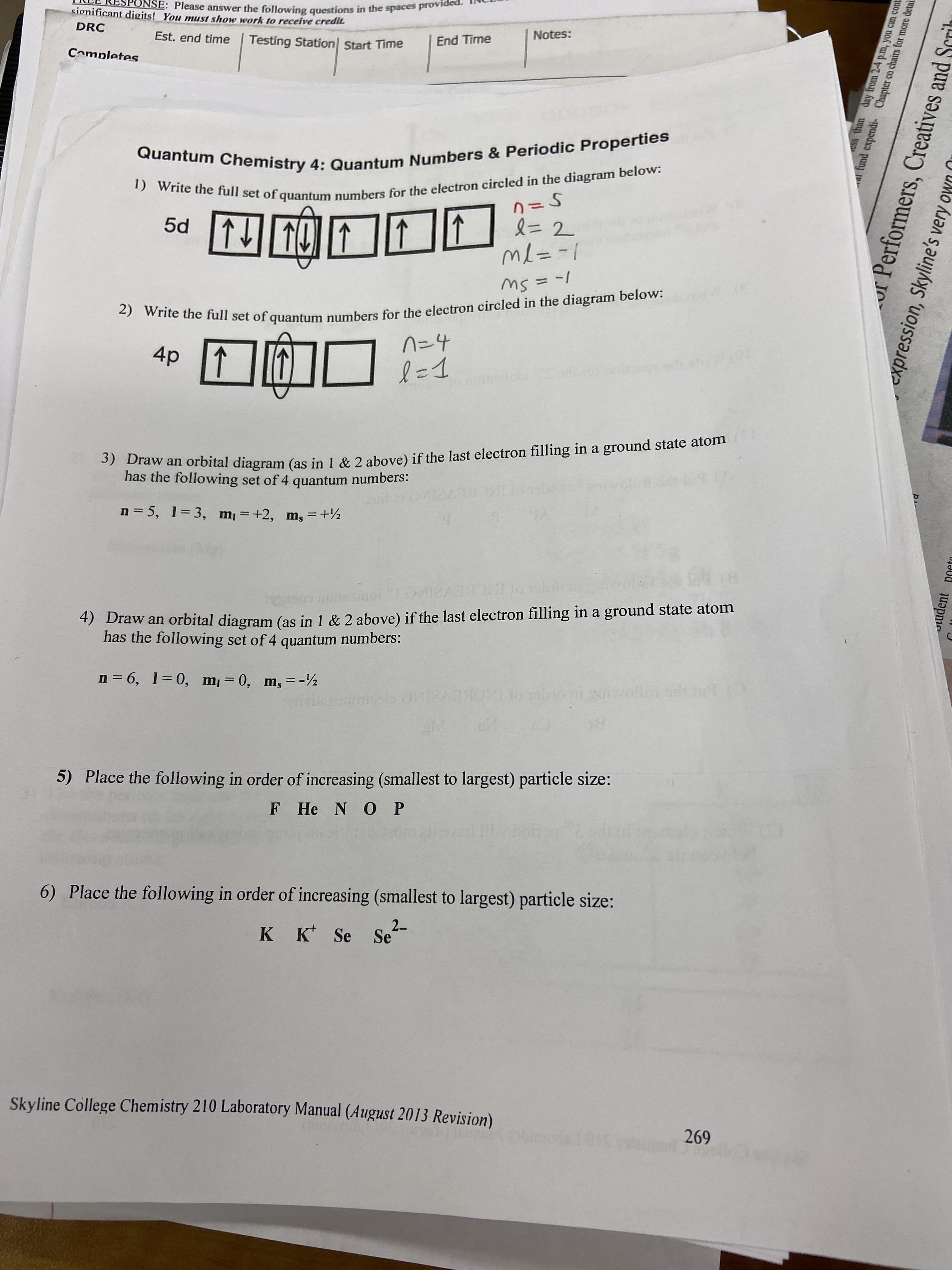 sionificant digits! You must show work to receive credit.
NSE: Please answer the following questions in the spaces provic
DRC
Est. end time
Testing Station| Start Time
Notes:
End Time
Completes
Quantum Chemistry 4: Quantum Numbers & Periodic Properties
1) Write the full set of quantum numbers for the electron circled in the diagram below:
↑
5d
l=
%3D2
↑
|-=7W
2) Write the full set of quantum numbers for the electron circled in the diagram below:
4p 1
n=4
l=1
otestoor
3) Draw an orbital diagram (as in 1 & 2 above) if the last electron filling in a ground state atom
has the following set of 4 quantum numbers:
n = 5, 1=3, m=+2, ms =+½
sinoi
4) Draw an orbital diagram (as in 1 & 2 above) if the last electron filling in a ground state atom
has the following set of 4 quantum numbers:
n = 6, 1= 0, m= 0, m, = -½
bio mi saiwollo
5) Place the following in order of increasing (smallest to largest) particle size:
F He N O P
6) Place the following in order of increasing (smallest to largest) particle size:
2-
K K Se Se'
Skyline College Chemistry 210 Laboratory Manual (August 2013 Revision)
269
Css than day from 2-4 p.m, you can cont
l fund expendi- Chapter co chairs for more detai
Performers, Creatives and Scrit
expression, Skyline's very own
oludent poeto
